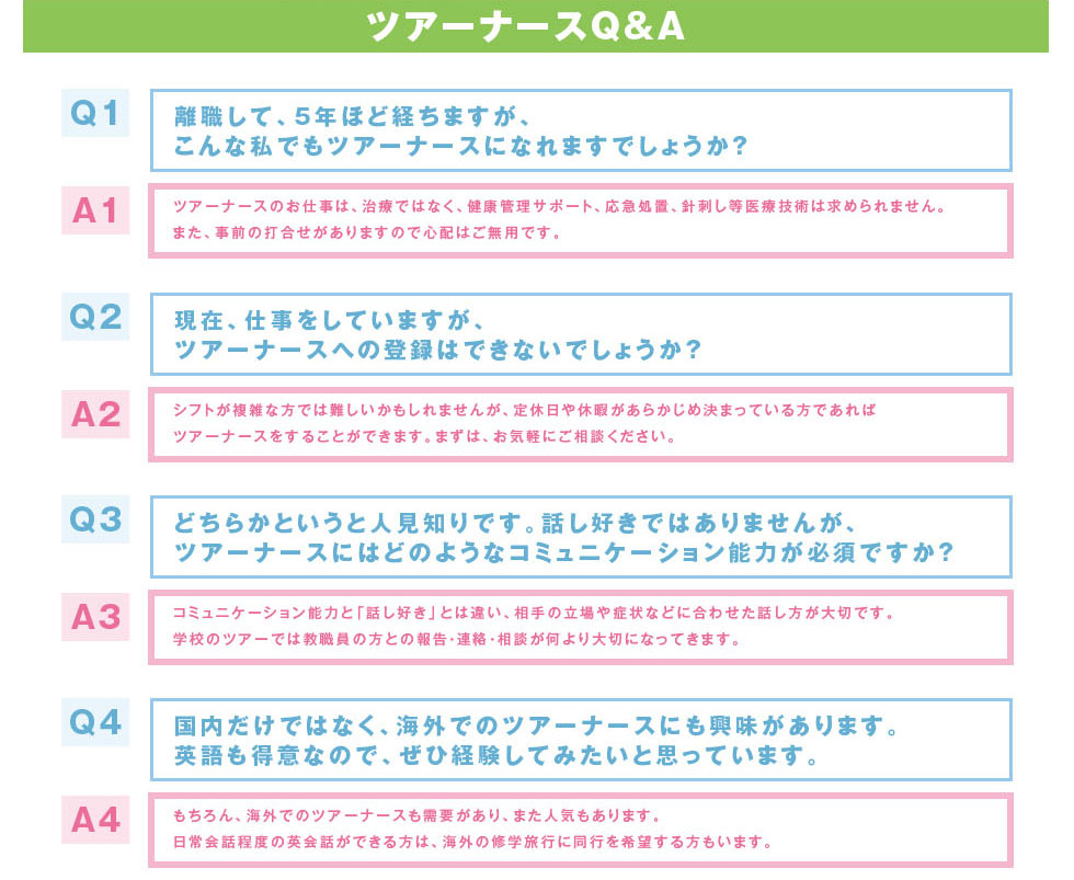 離職して、５年ほど経ちますが、こんな私でもツアーナースになれますでしょうか？ツアーナースのお仕事は、治療ではなく、健康管理サポート、応急処置、針刺し等医療技術は求められません。また、事前の打合せがありますので心配はご無用です。現在、仕事をしていますが、ツアーナースへの登録はできないでしょうか？シフトが複雑な方では難しいかもしれませんが、定休日や休暇があらかじめ決まっている方であればツアーナースをすることができます。まずは、お気軽にご相談ください。どちらかというと人見知りです。話し好きではありませんが、ツアーナースにはどのようなコミュニケーション能力が必須ですか？コミュニケーション能力と「話し好き」とは違い、相手の立場や症状などに合わせた話し方が大切です。学校のツアーでは教職員の方との報告・連絡・相談が何より大切になってきます。国内だけではなく、海外でのツアーナースにも興味があります。英語も得意なので、ぜひ経験してみたいと思っています。もちろん、海外でのツアーナースも需要があり、また人気もあります。日常会話程度の英会話ができる方は、海外の修学旅行に同行を希望する方もいます